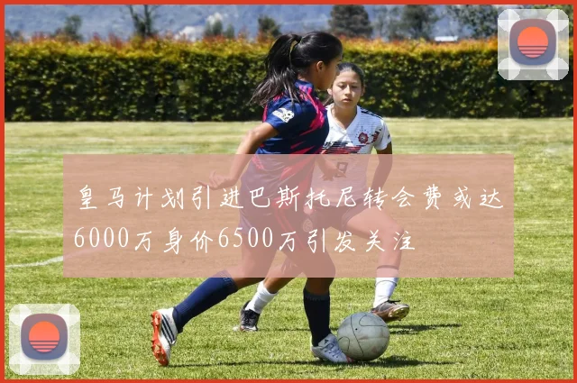 皇马计划引进巴斯托尼转会费或达6000万身价6500万引发关注