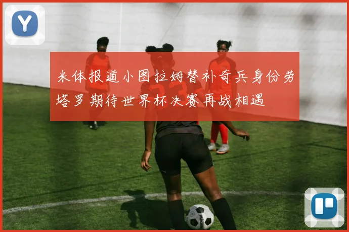 米体报道小图拉姆替补奇兵身份劳塔罗期待世界杯决赛再战相遇