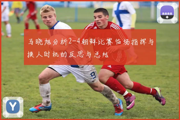 马晓旭分析2-4朝鲜比赛临场指挥与换人时机的反思与总结