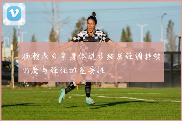 杨瀚森分享身体进步经历强调持续打磨与强化的重要性