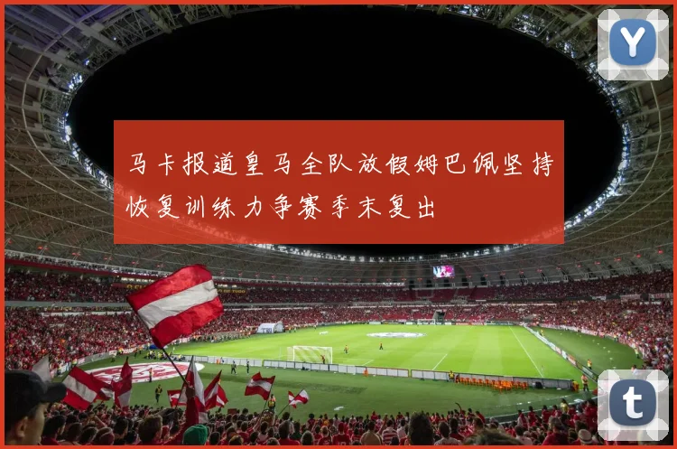 马卡报道皇马全队放假姆巴佩坚持恢复训练力争赛季末复出