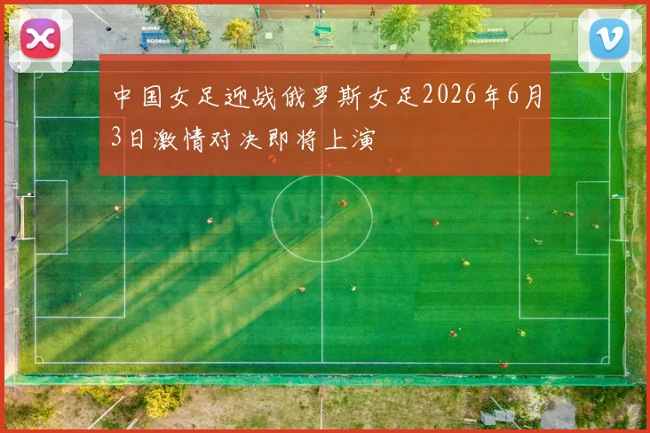 中国女足迎战俄罗斯女足2026年6月3日激情对决即将上演