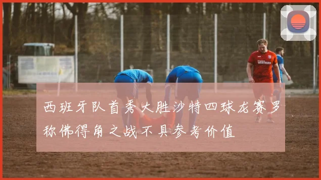 西班牙队首秀大胜沙特四球龙赛罗称佛得角之战不具参考价值