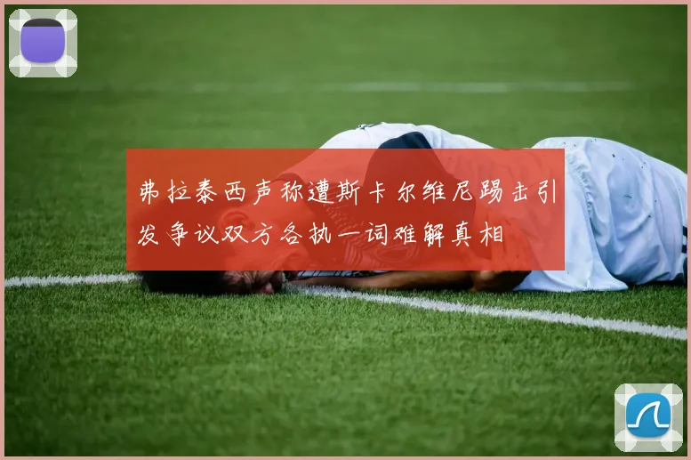 弗拉泰西声称遭斯卡尔维尼踢击引发争议双方各执一词难解真相