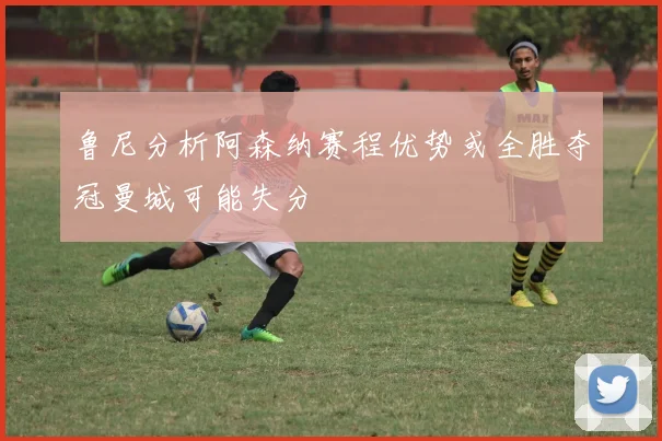 鲁尼分析阿森纳赛程优势或全胜夺冠曼城可能失分