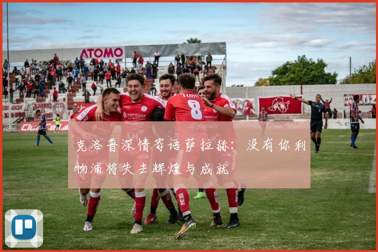 克洛普深情寄语萨拉赫：没有你利物浦将失去辉煌与成就