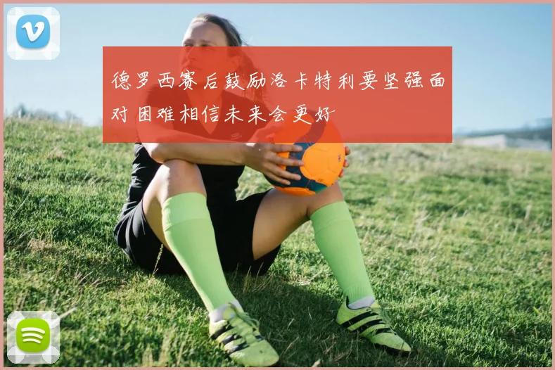 德罗西赛后鼓励洛卡特利要坚强面对困难相信未来会更好