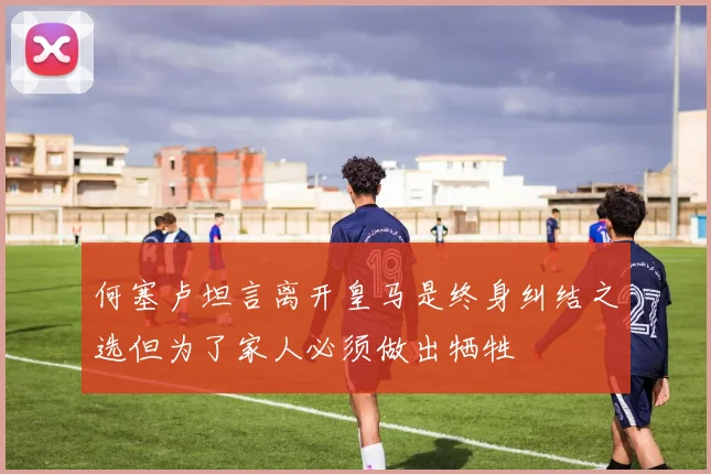 何塞卢坦言离开皇马是终身纠结之选但为了家人必须做出牺牲