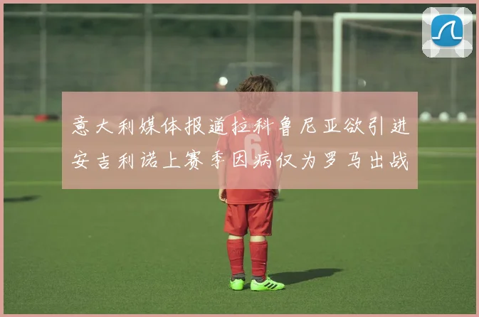 意大利媒体报道拉科鲁尼亚欲引进安吉利诺上赛季因病仅为罗马出战9场