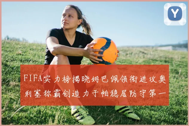 FIFA实力榜揭晓姆巴佩领衔进攻奥利塞称霸创造力于帕稳居防守第一