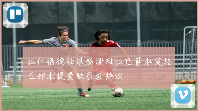 拉什福德社媒感谢维拉巴萨和英格兰却未提曼联引发热议