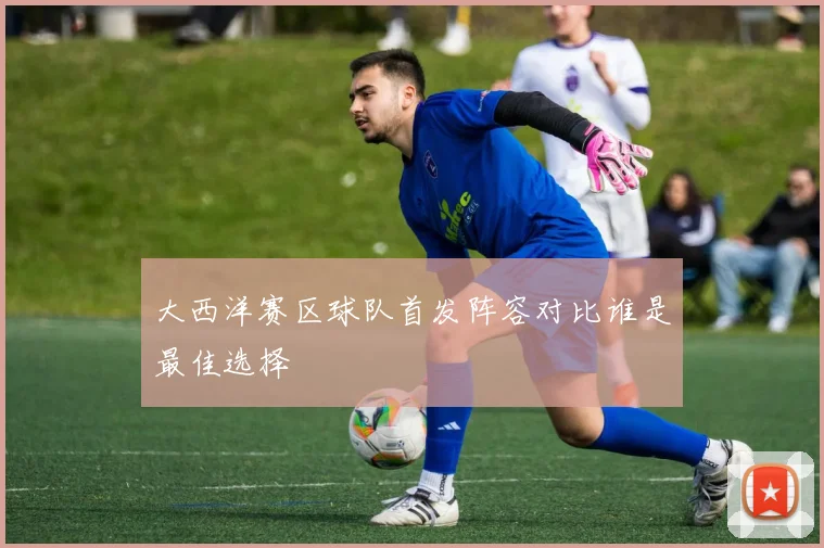 大西洋赛区球队首发阵容对比谁是最佳选择