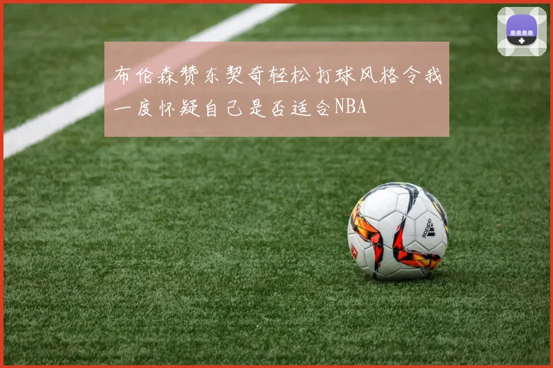 布伦森赞东契奇轻松打球风格令我一度怀疑自己是否适合NBA