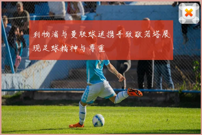 利物浦与曼联球迷携手致敬若塔展现足球精神与尊重