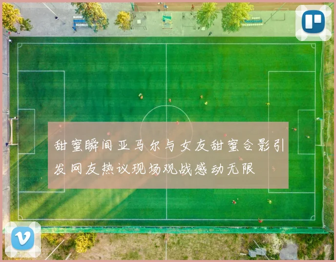 甜蜜瞬间亚马尔与女友甜蜜合影引发网友热议现场观战感动无限